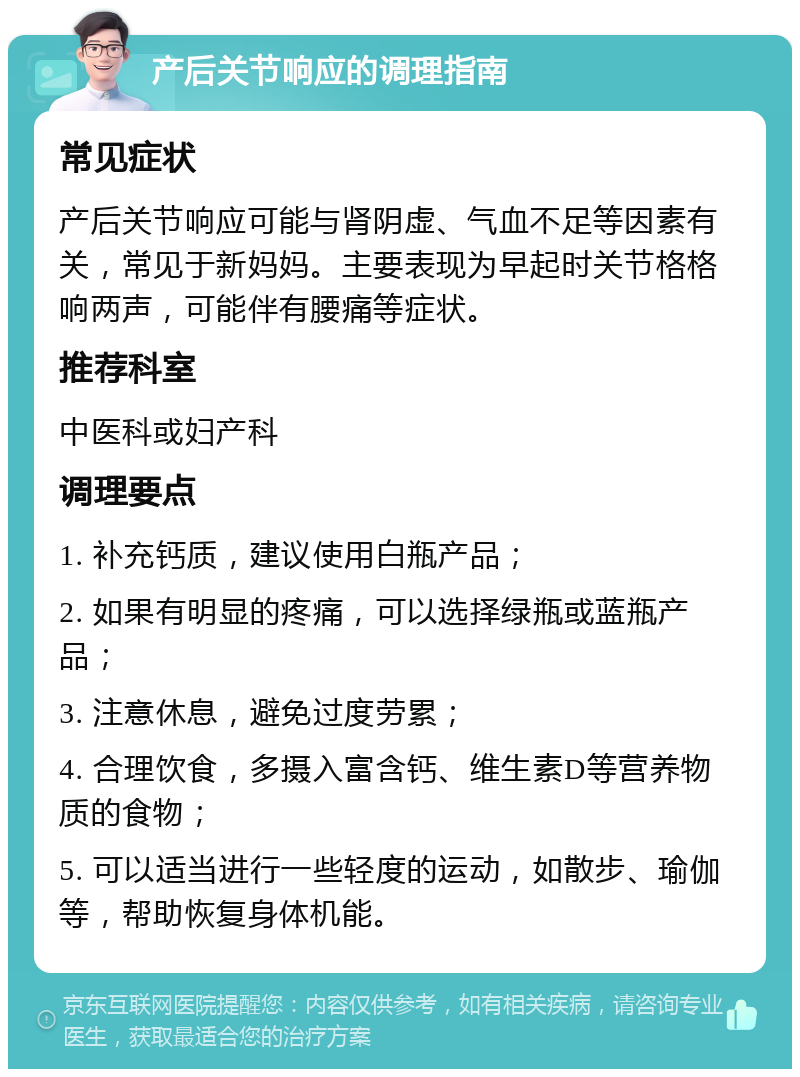 产后关节响应的调理指南 常见症状 产后关节响应可能与肾阴虚、气血不足等因素有关，常见于新妈妈。主要表现为早起时关节格格响两声，可能伴有腰痛等症状。 推荐科室 中医科或妇产科 调理要点 1. 补充钙质，建议使用白瓶产品； 2. 如果有明显的疼痛，可以选择绿瓶或蓝瓶产品； 3. 注意休息，避免过度劳累； 4. 合理饮食，多摄入富含钙、维生素D等营养物质的食物； 5. 可以适当进行一些轻度的运动，如散步、瑜伽等，帮助恢复身体机能。