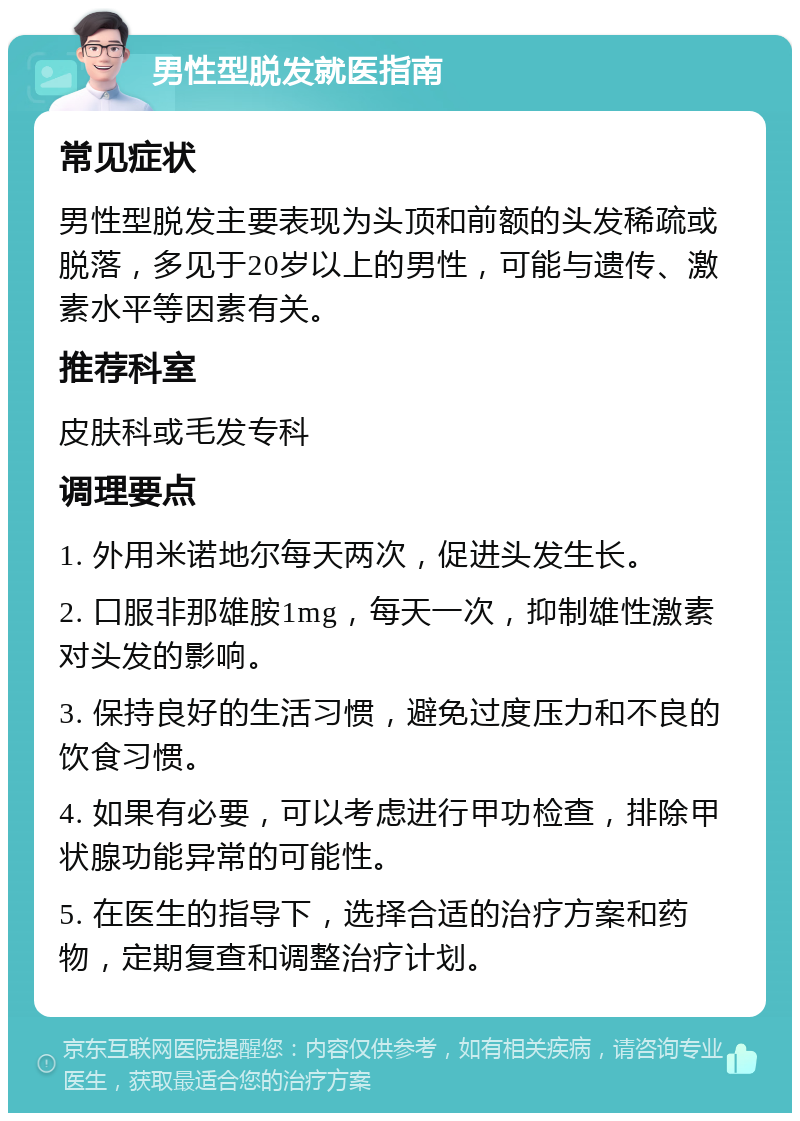 男性型脱发就医指南 常见症状 男性型脱发主要表现为头顶和前额的头发稀疏或脱落，多见于20岁以上的男性，可能与遗传、激素水平等因素有关。 推荐科室 皮肤科或毛发专科 调理要点 1. 外用米诺地尔每天两次，促进头发生长。 2. 口服非那雄胺1mg，每天一次，抑制雄性激素对头发的影响。 3. 保持良好的生活习惯，避免过度压力和不良的饮食习惯。 4. 如果有必要，可以考虑进行甲功检查，排除甲状腺功能异常的可能性。 5. 在医生的指导下，选择合适的治疗方案和药物，定期复查和调整治疗计划。