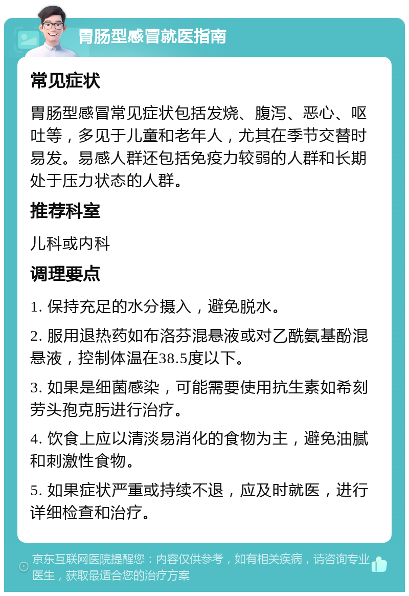 胃肠型感冒就医指南 常见症状 胃肠型感冒常见症状包括发烧、腹泻、恶心、呕吐等，多见于儿童和老年人，尤其在季节交替时易发。易感人群还包括免疫力较弱的人群和长期处于压力状态的人群。 推荐科室 儿科或内科 调理要点 1. 保持充足的水分摄入，避免脱水。 2. 服用退热药如布洛芬混悬液或对乙酰氨基酚混悬液，控制体温在38.5度以下。 3. 如果是细菌感染，可能需要使用抗生素如希刻劳头孢克肟进行治疗。 4. 饮食上应以清淡易消化的食物为主，避免油腻和刺激性食物。 5. 如果症状严重或持续不退，应及时就医，进行详细检查和治疗。