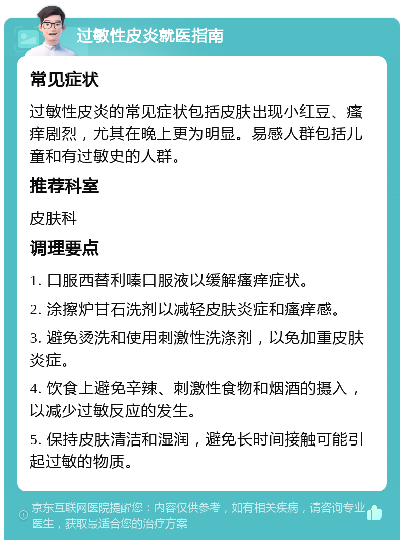 过敏性皮炎就医指南 常见症状 过敏性皮炎的常见症状包括皮肤出现小红豆、瘙痒剧烈，尤其在晚上更为明显。易感人群包括儿童和有过敏史的人群。 推荐科室 皮肤科 调理要点 1. 口服西替利嗪口服液以缓解瘙痒症状。 2. 涂擦炉甘石洗剂以减轻皮肤炎症和瘙痒感。 3. 避免烫洗和使用刺激性洗涤剂，以免加重皮肤炎症。 4. 饮食上避免辛辣、刺激性食物和烟酒的摄入，以减少过敏反应的发生。 5. 保持皮肤清洁和湿润，避免长时间接触可能引起过敏的物质。