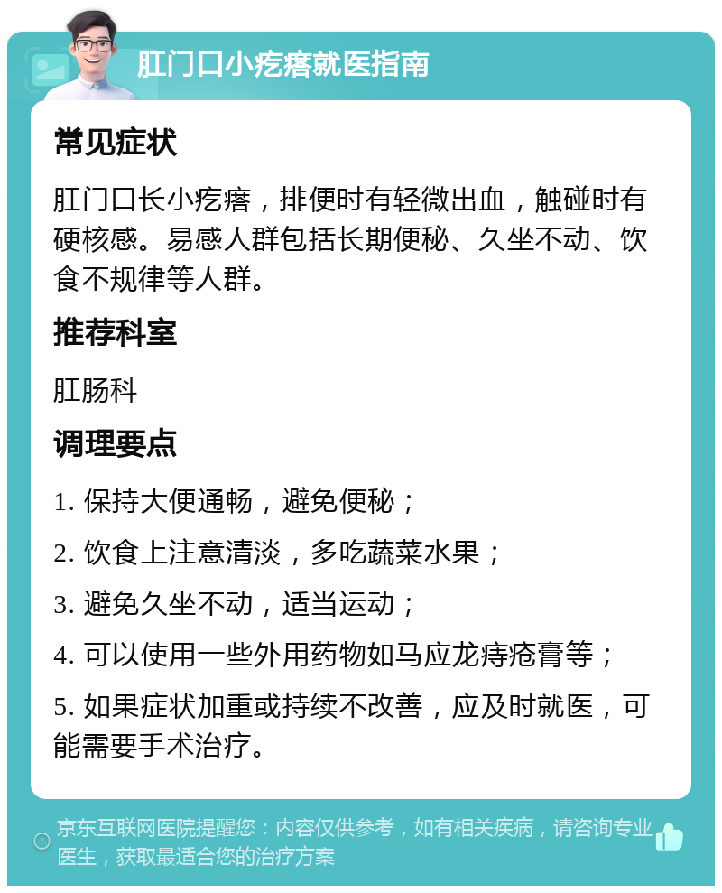 肛门口小疙瘩就医指南 常见症状 肛门口长小疙瘩，排便时有轻微出血，触碰时有硬核感。易感人群包括长期便秘、久坐不动、饮食不规律等人群。 推荐科室 肛肠科 调理要点 1. 保持大便通畅，避免便秘； 2. 饮食上注意清淡，多吃蔬菜水果； 3. 避免久坐不动，适当运动； 4. 可以使用一些外用药物如马应龙痔疮膏等； 5. 如果症状加重或持续不改善，应及时就医，可能需要手术治疗。