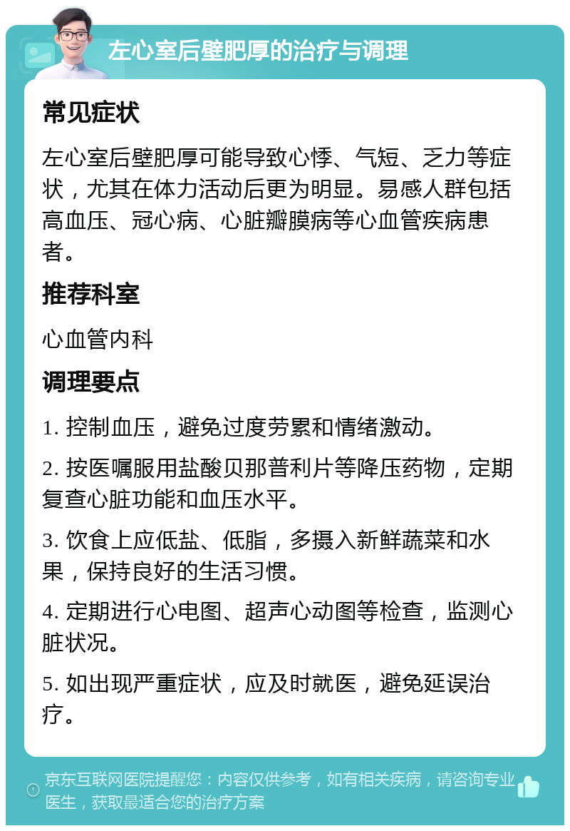 左心室后壁肥厚的治疗与调理 常见症状 左心室后壁肥厚可能导致心悸、气短、乏力等症状，尤其在体力活动后更为明显。易感人群包括高血压、冠心病、心脏瓣膜病等心血管疾病患者。 推荐科室 心血管内科 调理要点 1. 控制血压，避免过度劳累和情绪激动。 2. 按医嘱服用盐酸贝那普利片等降压药物，定期复查心脏功能和血压水平。 3. 饮食上应低盐、低脂，多摄入新鲜蔬菜和水果，保持良好的生活习惯。 4. 定期进行心电图、超声心动图等检查，监测心脏状况。 5. 如出现严重症状，应及时就医，避免延误治疗。