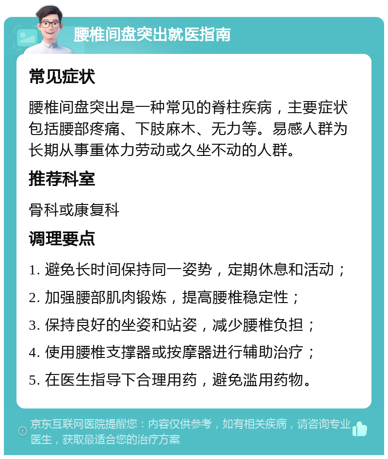 腰椎间盘突出就医指南 常见症状 腰椎间盘突出是一种常见的脊柱疾病，主要症状包括腰部疼痛、下肢麻木、无力等。易感人群为长期从事重体力劳动或久坐不动的人群。 推荐科室 骨科或康复科 调理要点 1. 避免长时间保持同一姿势，定期休息和活动； 2. 加强腰部肌肉锻炼，提高腰椎稳定性； 3. 保持良好的坐姿和站姿，减少腰椎负担； 4. 使用腰椎支撑器或按摩器进行辅助治疗； 5. 在医生指导下合理用药，避免滥用药物。