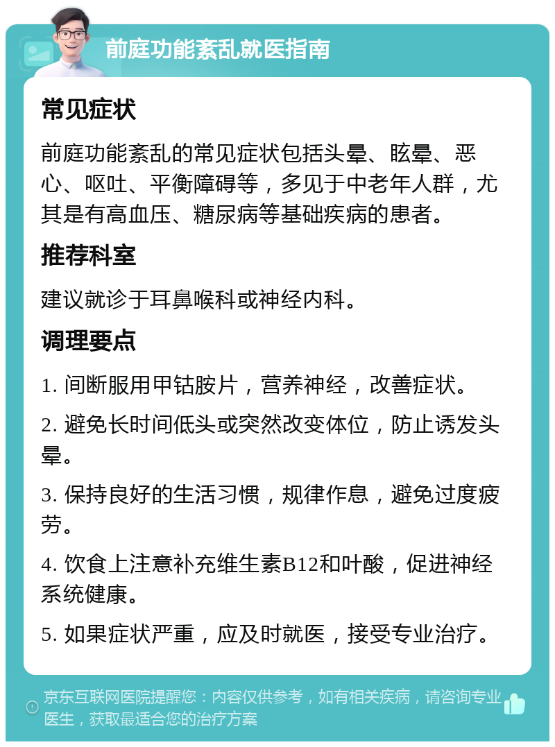 前庭功能紊乱就医指南 常见症状 前庭功能紊乱的常见症状包括头晕、眩晕、恶心、呕吐、平衡障碍等，多见于中老年人群，尤其是有高血压、糖尿病等基础疾病的患者。 推荐科室 建议就诊于耳鼻喉科或神经内科。 调理要点 1. 间断服用甲钴胺片，营养神经，改善症状。 2. 避免长时间低头或突然改变体位，防止诱发头晕。 3. 保持良好的生活习惯，规律作息，避免过度疲劳。 4. 饮食上注意补充维生素B12和叶酸，促进神经系统健康。 5. 如果症状严重，应及时就医，接受专业治疗。