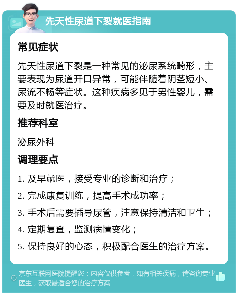 先天性尿道下裂就医指南 常见症状 先天性尿道下裂是一种常见的泌尿系统畸形，主要表现为尿道开口异常，可能伴随着阴茎短小、尿流不畅等症状。这种疾病多见于男性婴儿，需要及时就医治疗。 推荐科室 泌尿外科 调理要点 1. 及早就医，接受专业的诊断和治疗； 2. 完成康复训练，提高手术成功率； 3. 手术后需要插导尿管，注意保持清洁和卫生； 4. 定期复查，监测病情变化； 5. 保持良好的心态，积极配合医生的治疗方案。