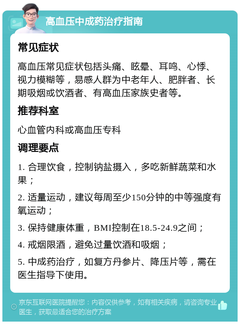 高血压中成药治疗指南 常见症状 高血压常见症状包括头痛、眩晕、耳鸣、心悸、视力模糊等，易感人群为中老年人、肥胖者、长期吸烟或饮酒者、有高血压家族史者等。 推荐科室 心血管内科或高血压专科 调理要点 1. 合理饮食，控制钠盐摄入，多吃新鲜蔬菜和水果； 2. 适量运动，建议每周至少150分钟的中等强度有氧运动； 3. 保持健康体重，BMI控制在18.5-24.9之间； 4. 戒烟限酒，避免过量饮酒和吸烟； 5. 中成药治疗，如复方丹参片、降压片等，需在医生指导下使用。