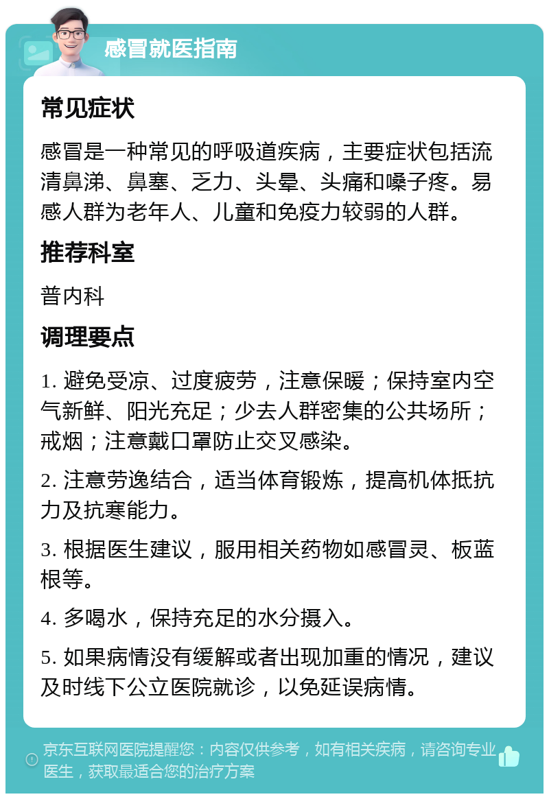 感冒就医指南 常见症状 感冒是一种常见的呼吸道疾病，主要症状包括流清鼻涕、鼻塞、乏力、头晕、头痛和嗓子疼。易感人群为老年人、儿童和免疫力较弱的人群。 推荐科室 普内科 调理要点 1. 避免受凉、过度疲劳，注意保暖；保持室内空气新鲜、阳光充足；少去人群密集的公共场所；戒烟；注意戴口罩防止交叉感染。 2. 注意劳逸结合，适当体育锻炼，提高机体抵抗力及抗寒能力。 3. 根据医生建议，服用相关药物如感冒灵、板蓝根等。 4. 多喝水，保持充足的水分摄入。 5. 如果病情没有缓解或者出现加重的情况，建议及时线下公立医院就诊，以免延误病情。