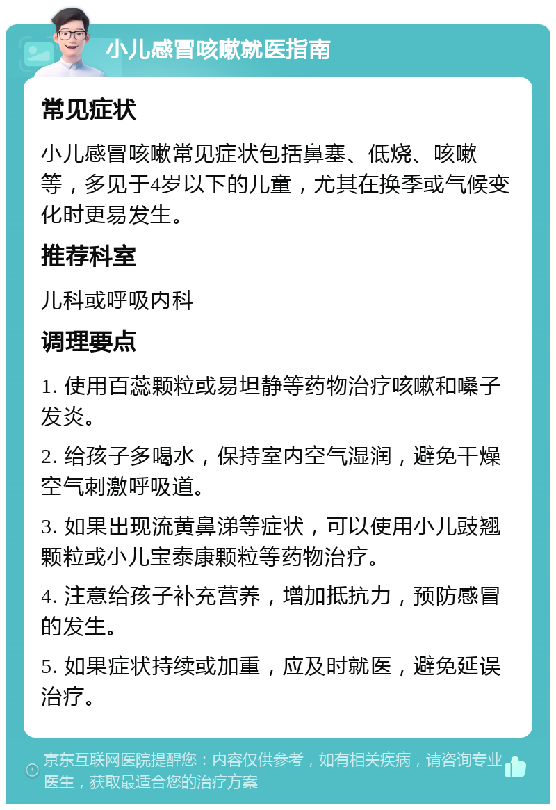 小儿感冒咳嗽就医指南 常见症状 小儿感冒咳嗽常见症状包括鼻塞、低烧、咳嗽等，多见于4岁以下的儿童，尤其在换季或气候变化时更易发生。 推荐科室 儿科或呼吸内科 调理要点 1. 使用百蕊颗粒或易坦静等药物治疗咳嗽和嗓子发炎。 2. 给孩子多喝水，保持室内空气湿润，避免干燥空气刺激呼吸道。 3. 如果出现流黄鼻涕等症状，可以使用小儿豉翘颗粒或小儿宝泰康颗粒等药物治疗。 4. 注意给孩子补充营养，增加抵抗力，预防感冒的发生。 5. 如果症状持续或加重，应及时就医，避免延误治疗。