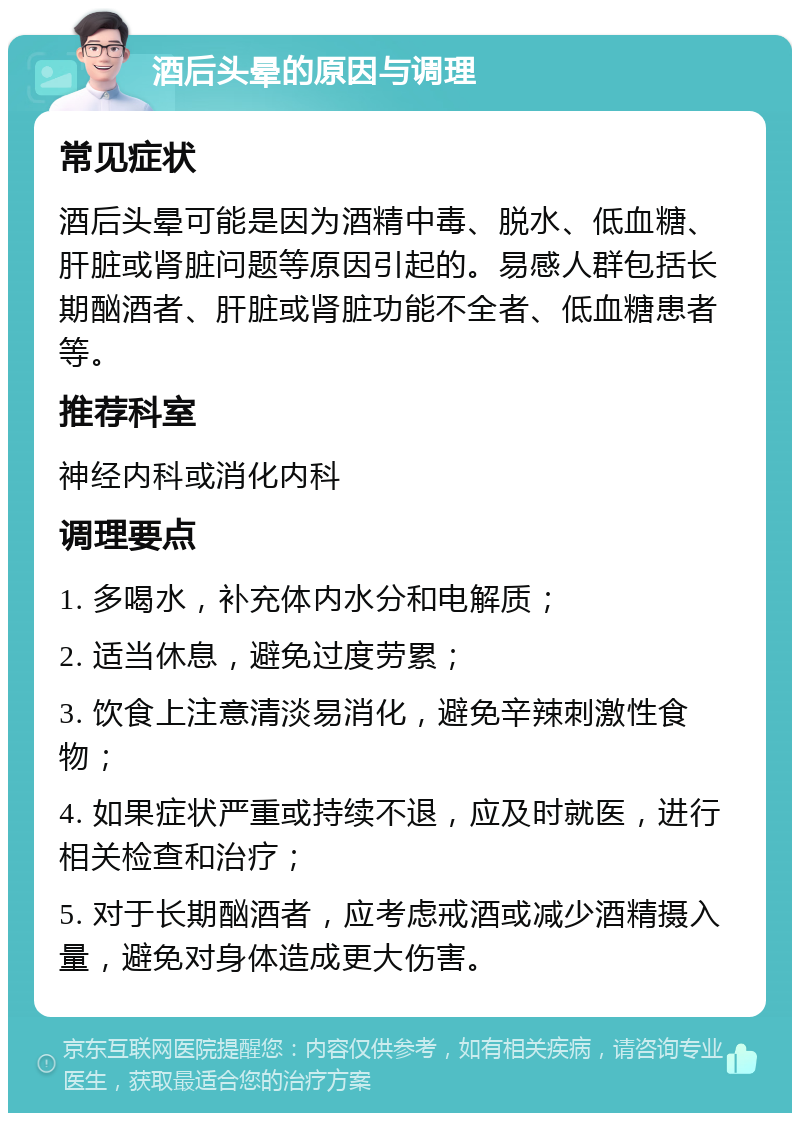 酒后头晕的原因与调理 常见症状 酒后头晕可能是因为酒精中毒、脱水、低血糖、肝脏或肾脏问题等原因引起的。易感人群包括长期酗酒者、肝脏或肾脏功能不全者、低血糖患者等。 推荐科室 神经内科或消化内科 调理要点 1. 多喝水，补充体内水分和电解质； 2. 适当休息，避免过度劳累； 3. 饮食上注意清淡易消化，避免辛辣刺激性食物； 4. 如果症状严重或持续不退，应及时就医，进行相关检查和治疗； 5. 对于长期酗酒者，应考虑戒酒或减少酒精摄入量，避免对身体造成更大伤害。