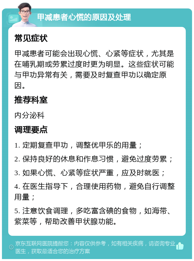 甲减患者心慌的原因及处理 常见症状 甲减患者可能会出现心慌、心紧等症状，尤其是在哺乳期或劳累过度时更为明显。这些症状可能与甲功异常有关，需要及时复查甲功以确定原因。 推荐科室 内分泌科 调理要点 1. 定期复查甲功，调整优甲乐的用量； 2. 保持良好的休息和作息习惯，避免过度劳累； 3. 如果心慌、心紧等症状严重，应及时就医； 4. 在医生指导下，合理使用药物，避免自行调整用量； 5. 注意饮食调理，多吃富含碘的食物，如海带、紫菜等，帮助改善甲状腺功能。