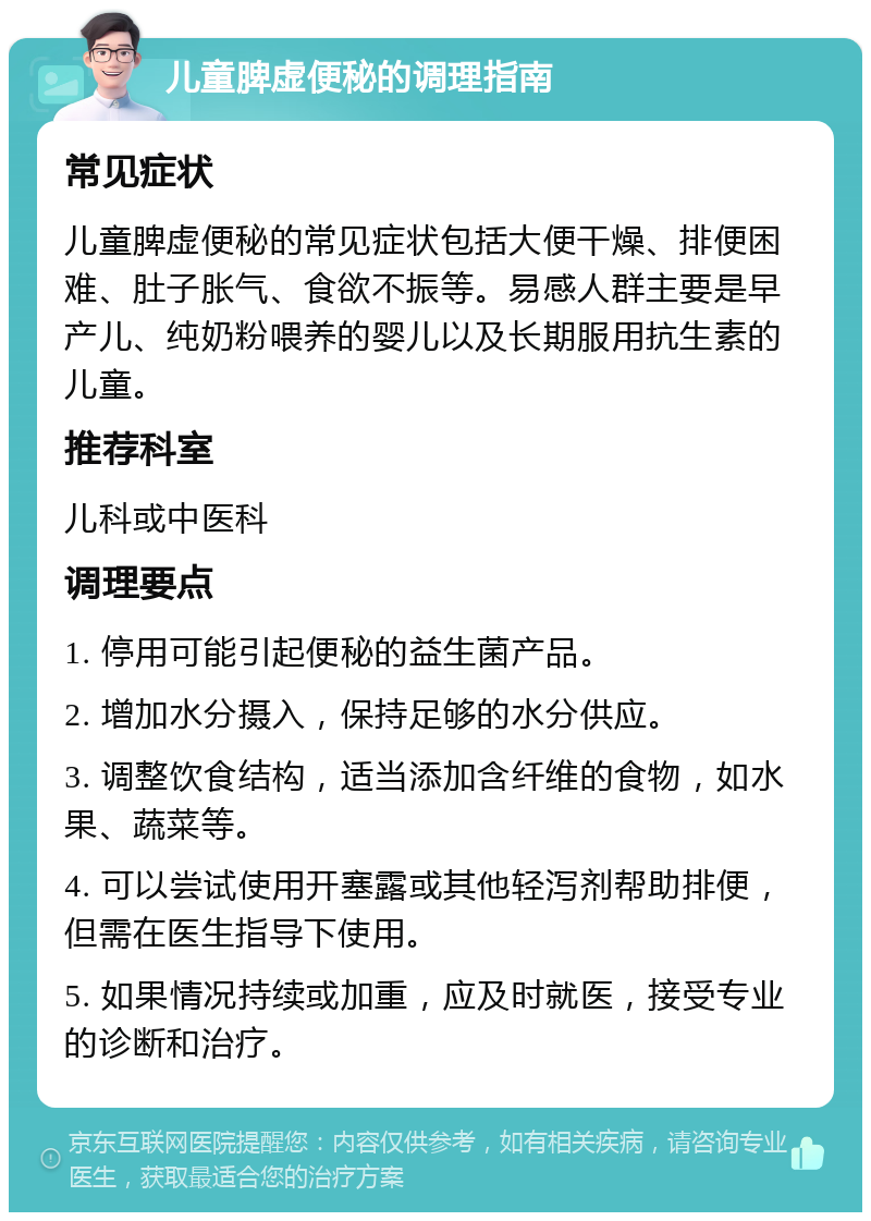 儿童脾虚便秘的调理指南 常见症状 儿童脾虚便秘的常见症状包括大便干燥、排便困难、肚子胀气、食欲不振等。易感人群主要是早产儿、纯奶粉喂养的婴儿以及长期服用抗生素的儿童。 推荐科室 儿科或中医科 调理要点 1. 停用可能引起便秘的益生菌产品。 2. 增加水分摄入，保持足够的水分供应。 3. 调整饮食结构，适当添加含纤维的食物，如水果、蔬菜等。 4. 可以尝试使用开塞露或其他轻泻剂帮助排便，但需在医生指导下使用。 5. 如果情况持续或加重，应及时就医，接受专业的诊断和治疗。