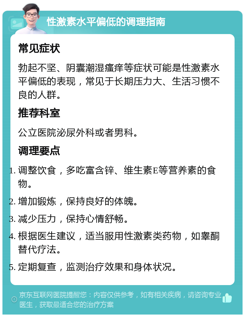 性激素水平偏低的调理指南 常见症状 勃起不坚、阴囊潮湿瘙痒等症状可能是性激素水平偏低的表现，常见于长期压力大、生活习惯不良的人群。 推荐科室 公立医院泌尿外科或者男科。 调理要点 调整饮食，多吃富含锌、维生素E等营养素的食物。 增加锻炼，保持良好的体魄。 减少压力，保持心情舒畅。 根据医生建议，适当服用性激素类药物，如睾酮替代疗法。 定期复查，监测治疗效果和身体状况。