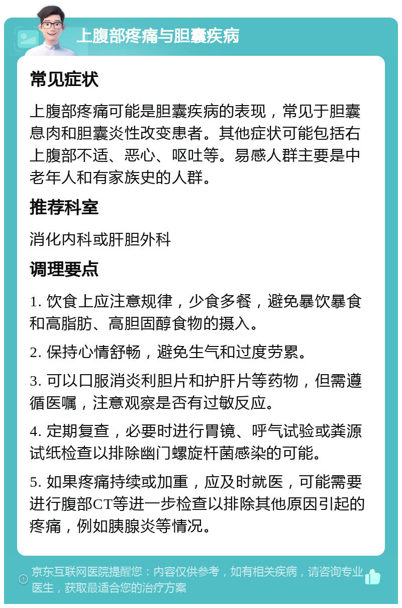 上腹部疼痛与胆囊疾病 常见症状 上腹部疼痛可能是胆囊疾病的表现，常见于胆囊息肉和胆囊炎性改变患者。其他症状可能包括右上腹部不适、恶心、呕吐等。易感人群主要是中老年人和有家族史的人群。 推荐科室 消化内科或肝胆外科 调理要点 1. 饮食上应注意规律，少食多餐，避免暴饮暴食和高脂肪、高胆固醇食物的摄入。 2. 保持心情舒畅，避免生气和过度劳累。 3. 可以口服消炎利胆片和护肝片等药物，但需遵循医嘱，注意观察是否有过敏反应。 4. 定期复查，必要时进行胃镜、呼气试验或粪源试纸检查以排除幽门螺旋杆菌感染的可能。 5. 如果疼痛持续或加重，应及时就医，可能需要进行腹部CT等进一步检查以排除其他原因引起的疼痛，例如胰腺炎等情况。