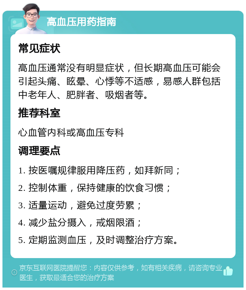 高血压用药指南 常见症状 高血压通常没有明显症状，但长期高血压可能会引起头痛、眩晕、心悸等不适感，易感人群包括中老年人、肥胖者、吸烟者等。 推荐科室 心血管内科或高血压专科 调理要点 1. 按医嘱规律服用降压药，如拜新同； 2. 控制体重，保持健康的饮食习惯； 3. 适量运动，避免过度劳累； 4. 减少盐分摄入，戒烟限酒； 5. 定期监测血压，及时调整治疗方案。