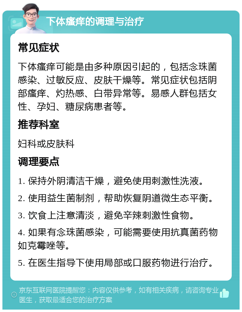 下体瘙痒的调理与治疗 常见症状 下体瘙痒可能是由多种原因引起的，包括念珠菌感染、过敏反应、皮肤干燥等。常见症状包括阴部瘙痒、灼热感、白带异常等。易感人群包括女性、孕妇、糖尿病患者等。 推荐科室 妇科或皮肤科 调理要点 1. 保持外阴清洁干燥，避免使用刺激性洗液。 2. 使用益生菌制剂，帮助恢复阴道微生态平衡。 3. 饮食上注意清淡，避免辛辣刺激性食物。 4. 如果有念珠菌感染，可能需要使用抗真菌药物如克霉唑等。 5. 在医生指导下使用局部或口服药物进行治疗。