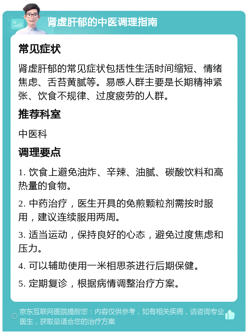 肾虚肝郁的中医调理指南 常见症状 肾虚肝郁的常见症状包括性生活时间缩短、情绪焦虑、舌苔黄腻等。易感人群主要是长期精神紧张、饮食不规律、过度疲劳的人群。 推荐科室 中医科 调理要点 1. 饮食上避免油炸、辛辣、油腻、碳酸饮料和高热量的食物。 2. 中药治疗，医生开具的免煎颗粒剂需按时服用，建议连续服用两周。 3. 适当运动，保持良好的心态，避免过度焦虑和压力。 4. 可以辅助使用一米相思茶进行后期保健。 5. 定期复诊，根据病情调整治疗方案。