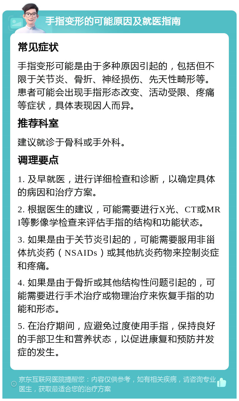 手指变形的可能原因及就医指南 常见症状 手指变形可能是由于多种原因引起的，包括但不限于关节炎、骨折、神经损伤、先天性畸形等。患者可能会出现手指形态改变、活动受限、疼痛等症状，具体表现因人而异。 推荐科室 建议就诊于骨科或手外科。 调理要点 1. 及早就医，进行详细检查和诊断，以确定具体的病因和治疗方案。 2. 根据医生的建议，可能需要进行X光、CT或MRI等影像学检查来评估手指的结构和功能状态。 3. 如果是由于关节炎引起的，可能需要服用非甾体抗炎药（NSAIDs）或其他抗炎药物来控制炎症和疼痛。 4. 如果是由于骨折或其他结构性问题引起的，可能需要进行手术治疗或物理治疗来恢复手指的功能和形态。 5. 在治疗期间，应避免过度使用手指，保持良好的手部卫生和营养状态，以促进康复和预防并发症的发生。