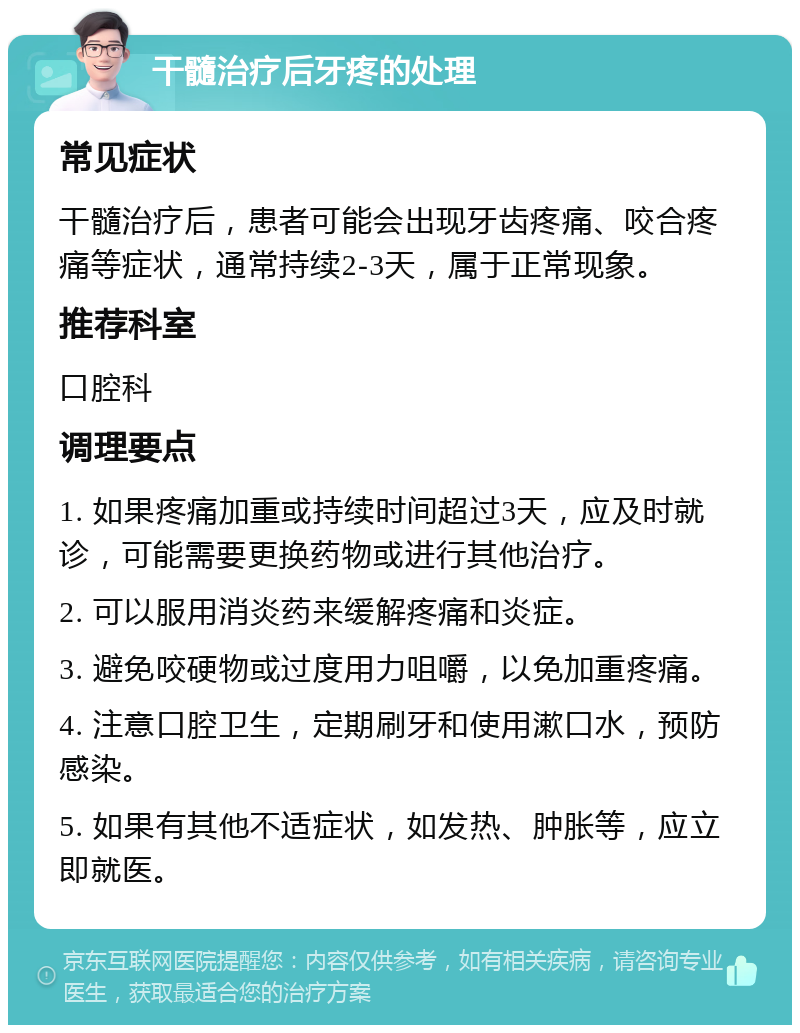 干髓治疗后牙疼的处理 常见症状 干髓治疗后，患者可能会出现牙齿疼痛、咬合疼痛等症状，通常持续2-3天，属于正常现象。 推荐科室 口腔科 调理要点 1. 如果疼痛加重或持续时间超过3天，应及时就诊，可能需要更换药物或进行其他治疗。 2. 可以服用消炎药来缓解疼痛和炎症。 3. 避免咬硬物或过度用力咀嚼，以免加重疼痛。 4. 注意口腔卫生，定期刷牙和使用漱口水，预防感染。 5. 如果有其他不适症状，如发热、肿胀等，应立即就医。