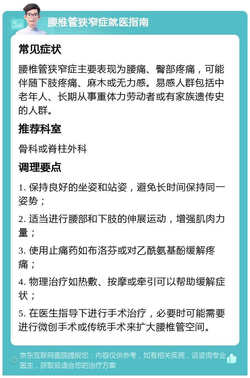 腰椎管狭窄症就医指南 常见症状 腰椎管狭窄症主要表现为腰痛、臀部疼痛，可能伴随下肢疼痛、麻木或无力感。易感人群包括中老年人、长期从事重体力劳动者或有家族遗传史的人群。 推荐科室 骨科或脊柱外科 调理要点 1. 保持良好的坐姿和站姿，避免长时间保持同一姿势； 2. 适当进行腰部和下肢的伸展运动，增强肌肉力量； 3. 使用止痛药如布洛芬或对乙酰氨基酚缓解疼痛； 4. 物理治疗如热敷、按摩或牵引可以帮助缓解症状； 5. 在医生指导下进行手术治疗，必要时可能需要进行微创手术或传统手术来扩大腰椎管空间。