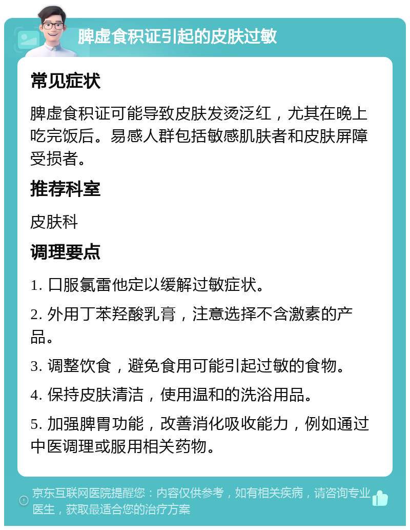 脾虚食积证引起的皮肤过敏 常见症状 脾虚食积证可能导致皮肤发烫泛红，尤其在晚上吃完饭后。易感人群包括敏感肌肤者和皮肤屏障受损者。 推荐科室 皮肤科 调理要点 1. 口服氯雷他定以缓解过敏症状。 2. 外用丁苯羟酸乳膏，注意选择不含激素的产品。 3. 调整饮食，避免食用可能引起过敏的食物。 4. 保持皮肤清洁，使用温和的洗浴用品。 5. 加强脾胃功能，改善消化吸收能力，例如通过中医调理或服用相关药物。