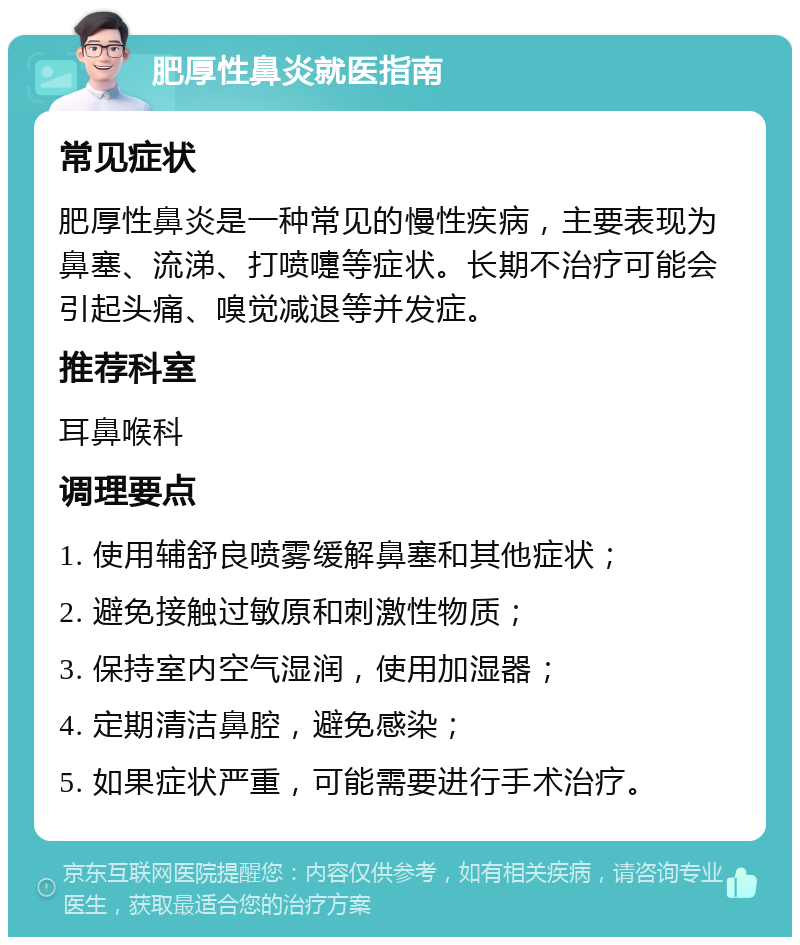 肥厚性鼻炎就医指南 常见症状 肥厚性鼻炎是一种常见的慢性疾病，主要表现为鼻塞、流涕、打喷嚏等症状。长期不治疗可能会引起头痛、嗅觉减退等并发症。 推荐科室 耳鼻喉科 调理要点 1. 使用辅舒良喷雾缓解鼻塞和其他症状； 2. 避免接触过敏原和刺激性物质； 3. 保持室内空气湿润，使用加湿器； 4. 定期清洁鼻腔，避免感染； 5. 如果症状严重，可能需要进行手术治疗。