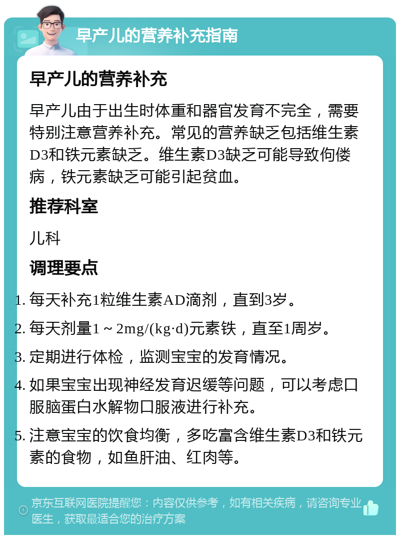 早产儿的营养补充指南 早产儿的营养补充 早产儿由于出生时体重和器官发育不完全，需要特别注意营养补充。常见的营养缺乏包括维生素D3和铁元素缺乏。维生素D3缺乏可能导致佝偻病，铁元素缺乏可能引起贫血。 推荐科室 儿科 调理要点 每天补充1粒维生素AD滴剂，直到3岁。 每天剂量1～2mg/(kg·d)元素铁，直至1周岁。 定期进行体检，监测宝宝的发育情况。 如果宝宝出现神经发育迟缓等问题，可以考虑口服脑蛋白水解物口服液进行补充。 注意宝宝的饮食均衡，多吃富含维生素D3和铁元素的食物，如鱼肝油、红肉等。