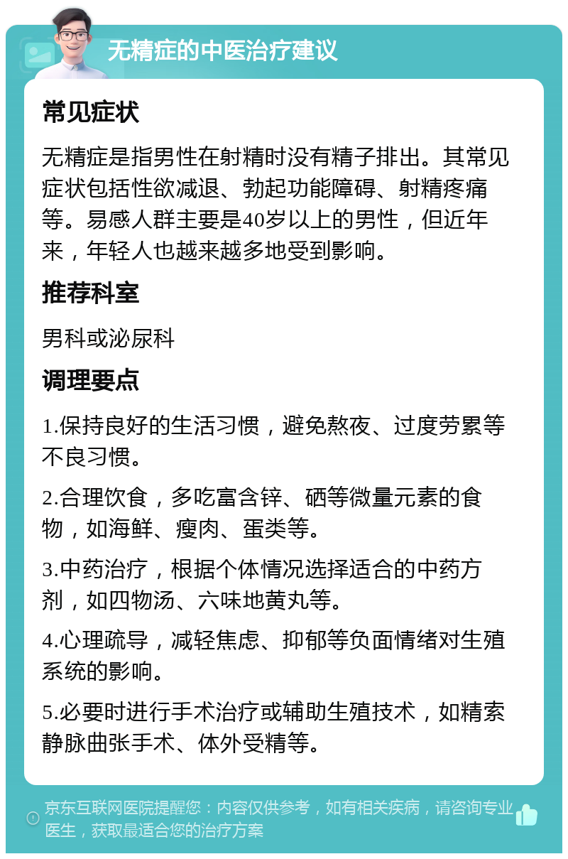 无精症的中医治疗建议 常见症状 无精症是指男性在射精时没有精子排出。其常见症状包括性欲减退、勃起功能障碍、射精疼痛等。易感人群主要是40岁以上的男性，但近年来，年轻人也越来越多地受到影响。 推荐科室 男科或泌尿科 调理要点 1.保持良好的生活习惯，避免熬夜、过度劳累等不良习惯。 2.合理饮食，多吃富含锌、硒等微量元素的食物，如海鲜、瘦肉、蛋类等。 3.中药治疗，根据个体情况选择适合的中药方剂，如四物汤、六味地黄丸等。 4.心理疏导，减轻焦虑、抑郁等负面情绪对生殖系统的影响。 5.必要时进行手术治疗或辅助生殖技术，如精索静脉曲张手术、体外受精等。