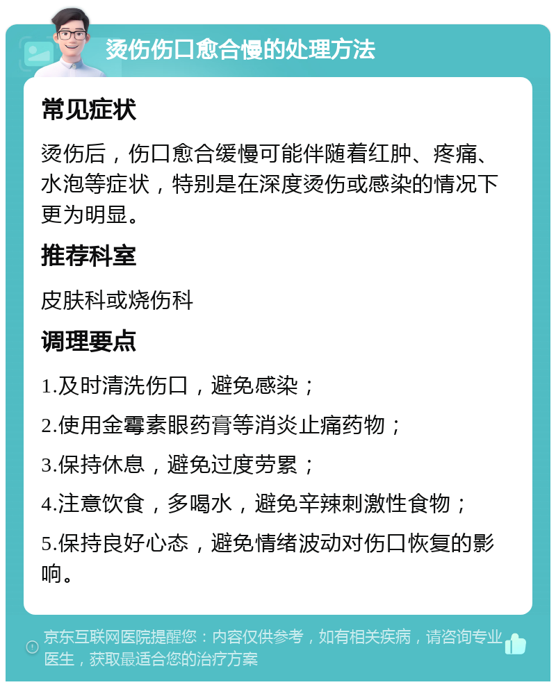 烫伤伤口愈合慢的处理方法 常见症状 烫伤后，伤口愈合缓慢可能伴随着红肿、疼痛、水泡等症状，特别是在深度烫伤或感染的情况下更为明显。 推荐科室 皮肤科或烧伤科 调理要点 1.及时清洗伤口，避免感染； 2.使用金霉素眼药膏等消炎止痛药物； 3.保持休息，避免过度劳累； 4.注意饮食，多喝水，避免辛辣刺激性食物； 5.保持良好心态，避免情绪波动对伤口恢复的影响。