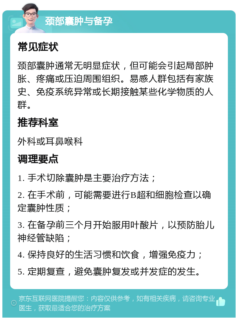 颈部囊肿与备孕 常见症状 颈部囊肿通常无明显症状，但可能会引起局部肿胀、疼痛或压迫周围组织。易感人群包括有家族史、免疫系统异常或长期接触某些化学物质的人群。 推荐科室 外科或耳鼻喉科 调理要点 1. 手术切除囊肿是主要治疗方法； 2. 在手术前，可能需要进行B超和细胞检查以确定囊肿性质； 3. 在备孕前三个月开始服用叶酸片，以预防胎儿神经管缺陷； 4. 保持良好的生活习惯和饮食，增强免疫力； 5. 定期复查，避免囊肿复发或并发症的发生。