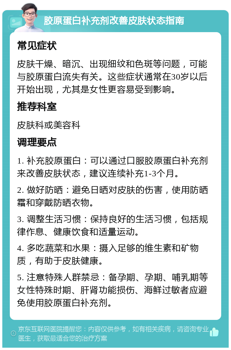 胶原蛋白补充剂改善皮肤状态指南 常见症状 皮肤干燥、暗沉、出现细纹和色斑等问题，可能与胶原蛋白流失有关。这些症状通常在30岁以后开始出现，尤其是女性更容易受到影响。 推荐科室 皮肤科或美容科 调理要点 1. 补充胶原蛋白：可以通过口服胶原蛋白补充剂来改善皮肤状态，建议连续补充1-3个月。 2. 做好防晒：避免日晒对皮肤的伤害，使用防晒霜和穿戴防晒衣物。 3. 调整生活习惯：保持良好的生活习惯，包括规律作息、健康饮食和适量运动。 4. 多吃蔬菜和水果：摄入足够的维生素和矿物质，有助于皮肤健康。 5. 注意特殊人群禁忌：备孕期、孕期、哺乳期等女性特殊时期、肝肾功能损伤、海鲜过敏者应避免使用胶原蛋白补充剂。