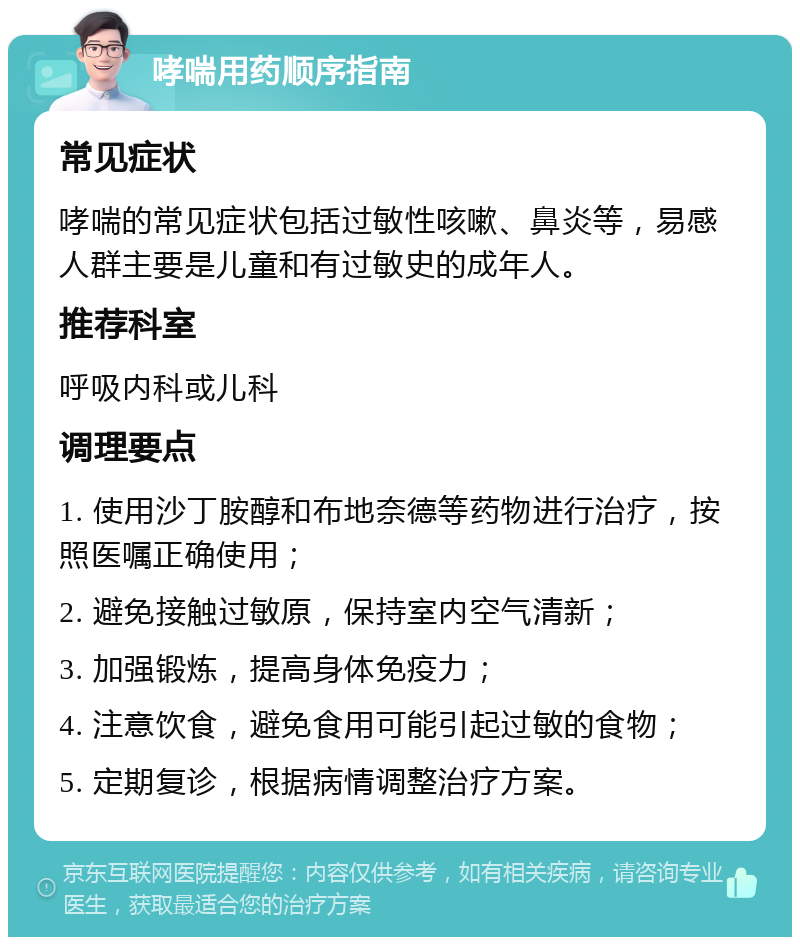 哮喘用药顺序指南 常见症状 哮喘的常见症状包括过敏性咳嗽、鼻炎等，易感人群主要是儿童和有过敏史的成年人。 推荐科室 呼吸内科或儿科 调理要点 1. 使用沙丁胺醇和布地奈德等药物进行治疗，按照医嘱正确使用； 2. 避免接触过敏原，保持室内空气清新； 3. 加强锻炼，提高身体免疫力； 4. 注意饮食，避免食用可能引起过敏的食物； 5. 定期复诊，根据病情调整治疗方案。