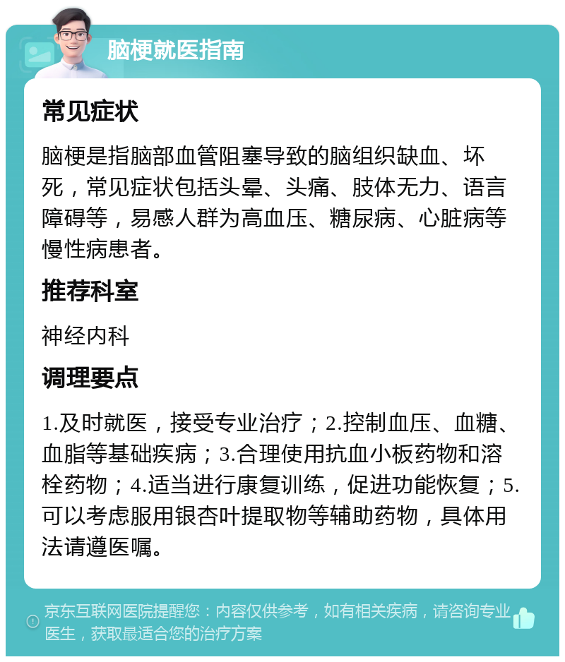 脑梗就医指南 常见症状 脑梗是指脑部血管阻塞导致的脑组织缺血、坏死，常见症状包括头晕、头痛、肢体无力、语言障碍等，易感人群为高血压、糖尿病、心脏病等慢性病患者。 推荐科室 神经内科 调理要点 1.及时就医，接受专业治疗；2.控制血压、血糖、血脂等基础疾病；3.合理使用抗血小板药物和溶栓药物；4.适当进行康复训练，促进功能恢复；5.可以考虑服用银杏叶提取物等辅助药物，具体用法请遵医嘱。