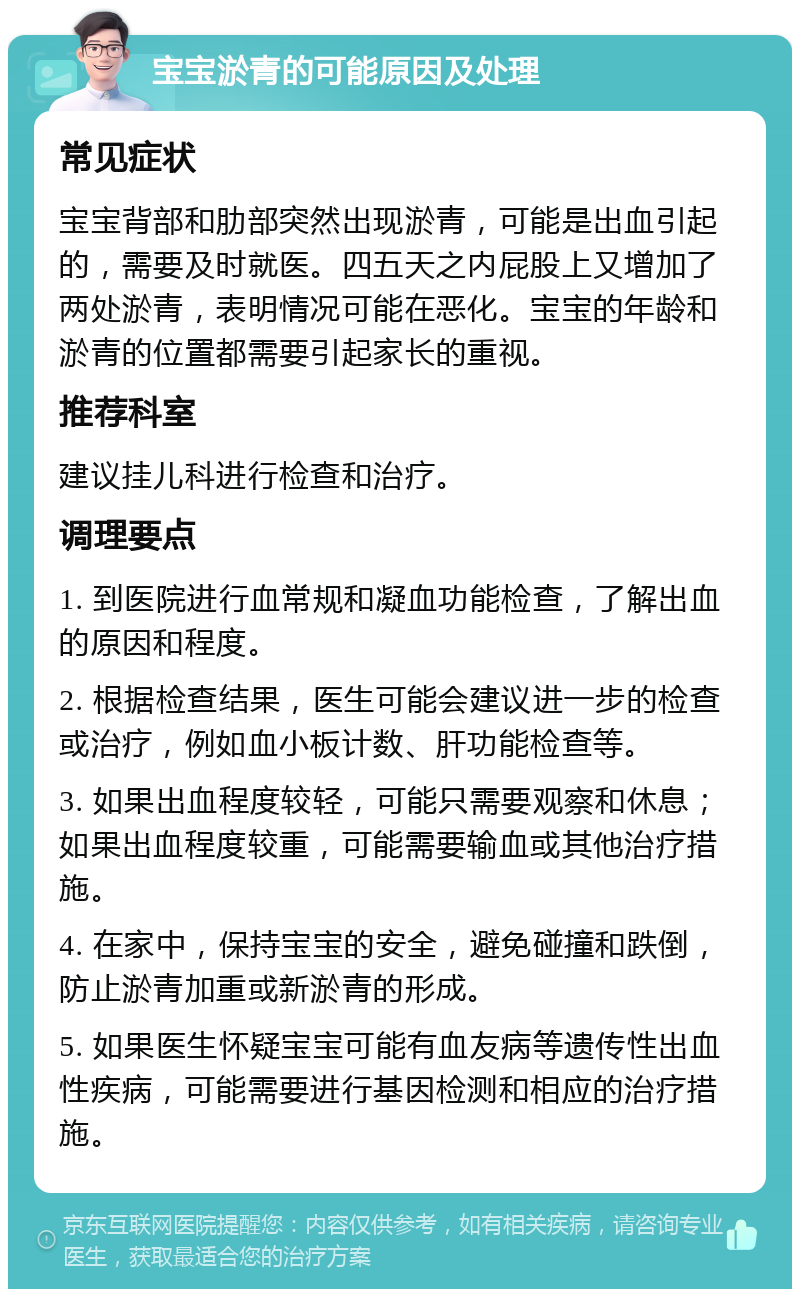 宝宝淤青的可能原因及处理 常见症状 宝宝背部和肋部突然出现淤青，可能是出血引起的，需要及时就医。四五天之内屁股上又增加了两处淤青，表明情况可能在恶化。宝宝的年龄和淤青的位置都需要引起家长的重视。 推荐科室 建议挂儿科进行检查和治疗。 调理要点 1. 到医院进行血常规和凝血功能检查，了解出血的原因和程度。 2. 根据检查结果，医生可能会建议进一步的检查或治疗，例如血小板计数、肝功能检查等。 3. 如果出血程度较轻，可能只需要观察和休息；如果出血程度较重，可能需要输血或其他治疗措施。 4. 在家中，保持宝宝的安全，避免碰撞和跌倒，防止淤青加重或新淤青的形成。 5. 如果医生怀疑宝宝可能有血友病等遗传性出血性疾病，可能需要进行基因检测和相应的治疗措施。