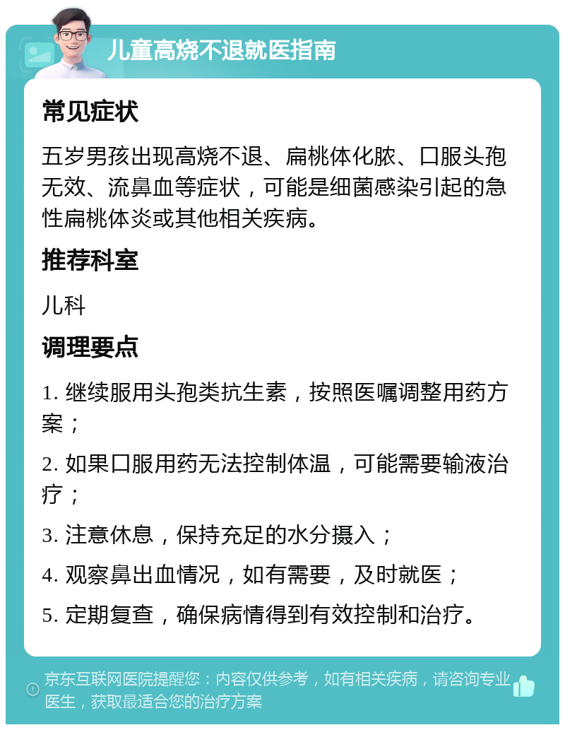 儿童高烧不退就医指南 常见症状 五岁男孩出现高烧不退、扁桃体化脓、口服头孢无效、流鼻血等症状，可能是细菌感染引起的急性扁桃体炎或其他相关疾病。 推荐科室 儿科 调理要点 1. 继续服用头孢类抗生素，按照医嘱调整用药方案； 2. 如果口服用药无法控制体温，可能需要输液治疗； 3. 注意休息，保持充足的水分摄入； 4. 观察鼻出血情况，如有需要，及时就医； 5. 定期复查，确保病情得到有效控制和治疗。