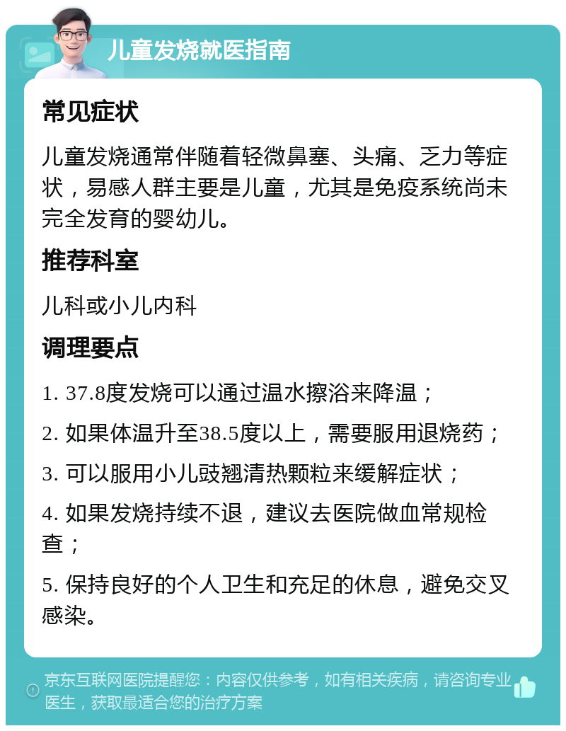 儿童发烧就医指南 常见症状 儿童发烧通常伴随着轻微鼻塞、头痛、乏力等症状，易感人群主要是儿童，尤其是免疫系统尚未完全发育的婴幼儿。 推荐科室 儿科或小儿内科 调理要点 1. 37.8度发烧可以通过温水擦浴来降温； 2. 如果体温升至38.5度以上，需要服用退烧药； 3. 可以服用小儿豉翘清热颗粒来缓解症状； 4. 如果发烧持续不退，建议去医院做血常规检查； 5. 保持良好的个人卫生和充足的休息，避免交叉感染。