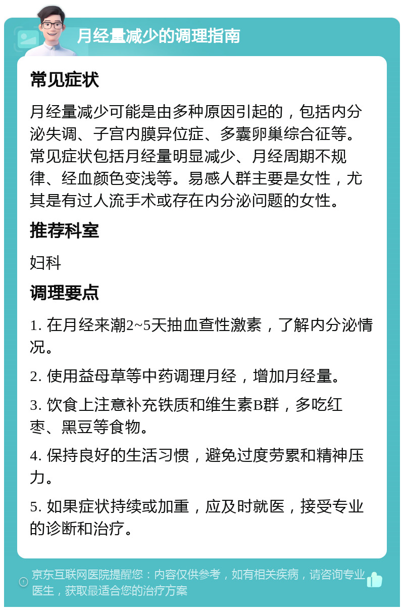 月经量减少的调理指南 常见症状 月经量减少可能是由多种原因引起的，包括内分泌失调、子宫内膜异位症、多囊卵巢综合征等。常见症状包括月经量明显减少、月经周期不规律、经血颜色变浅等。易感人群主要是女性，尤其是有过人流手术或存在内分泌问题的女性。 推荐科室 妇科 调理要点 1. 在月经来潮2~5天抽血查性激素，了解内分泌情况。 2. 使用益母草等中药调理月经，增加月经量。 3. 饮食上注意补充铁质和维生素B群，多吃红枣、黑豆等食物。 4. 保持良好的生活习惯，避免过度劳累和精神压力。 5. 如果症状持续或加重，应及时就医，接受专业的诊断和治疗。