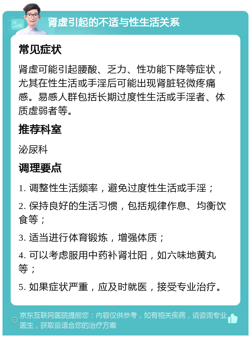 肾虚引起的不适与性生活关系 常见症状 肾虚可能引起腰酸、乏力、性功能下降等症状，尤其在性生活或手淫后可能出现肾脏轻微疼痛感。易感人群包括长期过度性生活或手淫者、体质虚弱者等。 推荐科室 泌尿科 调理要点 1. 调整性生活频率，避免过度性生活或手淫； 2. 保持良好的生活习惯，包括规律作息、均衡饮食等； 3. 适当进行体育锻炼，增强体质； 4. 可以考虑服用中药补肾壮阳，如六味地黄丸等； 5. 如果症状严重，应及时就医，接受专业治疗。