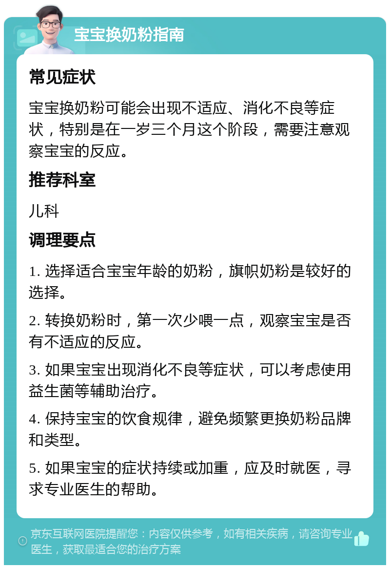 宝宝换奶粉指南 常见症状 宝宝换奶粉可能会出现不适应、消化不良等症状，特别是在一岁三个月这个阶段，需要注意观察宝宝的反应。 推荐科室 儿科 调理要点 1. 选择适合宝宝年龄的奶粉，旗帜奶粉是较好的选择。 2. 转换奶粉时，第一次少喂一点，观察宝宝是否有不适应的反应。 3. 如果宝宝出现消化不良等症状，可以考虑使用益生菌等辅助治疗。 4. 保持宝宝的饮食规律，避免频繁更换奶粉品牌和类型。 5. 如果宝宝的症状持续或加重，应及时就医，寻求专业医生的帮助。