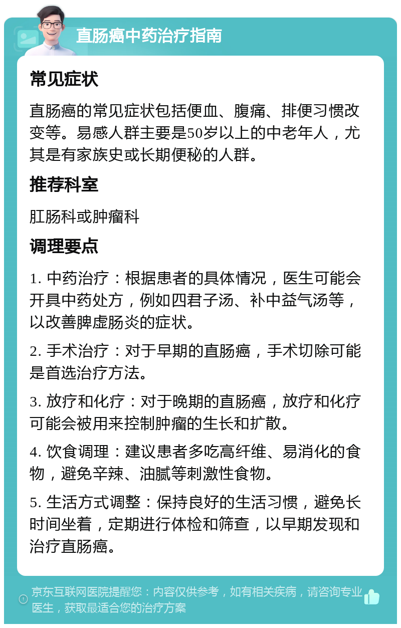 直肠癌中药治疗指南 常见症状 直肠癌的常见症状包括便血、腹痛、排便习惯改变等。易感人群主要是50岁以上的中老年人，尤其是有家族史或长期便秘的人群。 推荐科室 肛肠科或肿瘤科 调理要点 1. 中药治疗：根据患者的具体情况，医生可能会开具中药处方，例如四君子汤、补中益气汤等，以改善脾虚肠炎的症状。 2. 手术治疗：对于早期的直肠癌，手术切除可能是首选治疗方法。 3. 放疗和化疗：对于晚期的直肠癌，放疗和化疗可能会被用来控制肿瘤的生长和扩散。 4. 饮食调理：建议患者多吃高纤维、易消化的食物，避免辛辣、油腻等刺激性食物。 5. 生活方式调整：保持良好的生活习惯，避免长时间坐着，定期进行体检和筛查，以早期发现和治疗直肠癌。