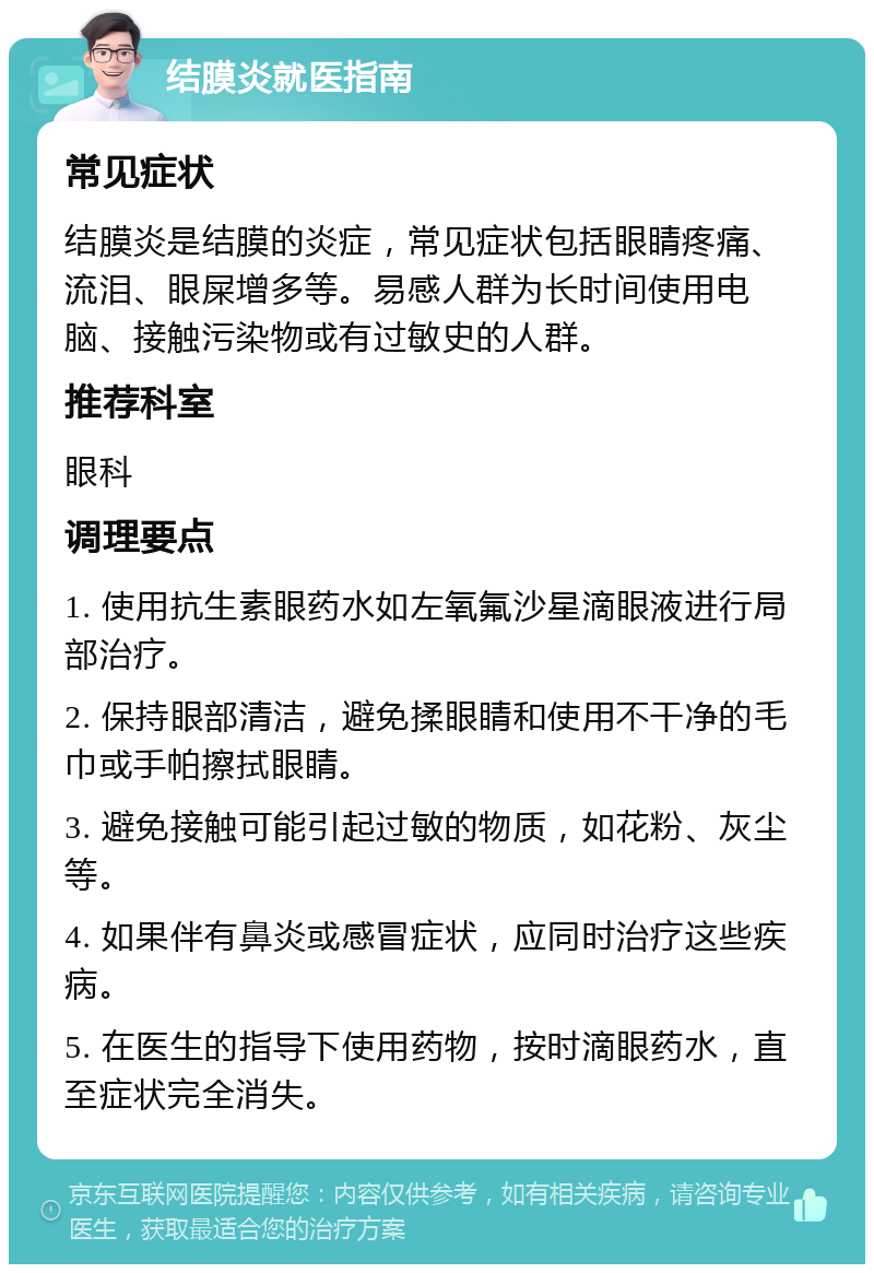 结膜炎就医指南 常见症状 结膜炎是结膜的炎症，常见症状包括眼睛疼痛、流泪、眼屎增多等。易感人群为长时间使用电脑、接触污染物或有过敏史的人群。 推荐科室 眼科 调理要点 1. 使用抗生素眼药水如左氧氟沙星滴眼液进行局部治疗。 2. 保持眼部清洁，避免揉眼睛和使用不干净的毛巾或手帕擦拭眼睛。 3. 避免接触可能引起过敏的物质，如花粉、灰尘等。 4. 如果伴有鼻炎或感冒症状，应同时治疗这些疾病。 5. 在医生的指导下使用药物，按时滴眼药水，直至症状完全消失。