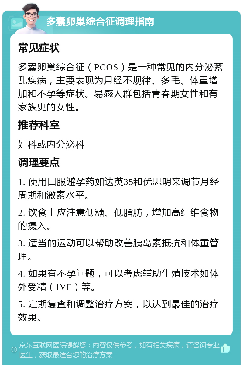 多囊卵巢综合征调理指南 常见症状 多囊卵巢综合征（PCOS）是一种常见的内分泌紊乱疾病，主要表现为月经不规律、多毛、体重增加和不孕等症状。易感人群包括青春期女性和有家族史的女性。 推荐科室 妇科或内分泌科 调理要点 1. 使用口服避孕药如达英35和优思明来调节月经周期和激素水平。 2. 饮食上应注意低糖、低脂肪，增加高纤维食物的摄入。 3. 适当的运动可以帮助改善胰岛素抵抗和体重管理。 4. 如果有不孕问题，可以考虑辅助生殖技术如体外受精（IVF）等。 5. 定期复查和调整治疗方案，以达到最佳的治疗效果。