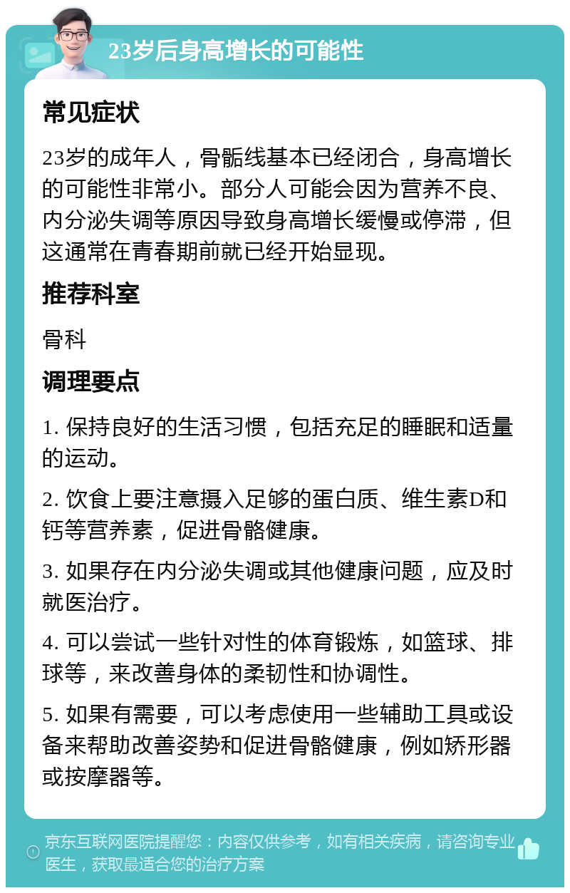 23岁后身高增长的可能性 常见症状 23岁的成年人，骨骺线基本已经闭合，身高增长的可能性非常小。部分人可能会因为营养不良、内分泌失调等原因导致身高增长缓慢或停滞，但这通常在青春期前就已经开始显现。 推荐科室 骨科 调理要点 1. 保持良好的生活习惯，包括充足的睡眠和适量的运动。 2. 饮食上要注意摄入足够的蛋白质、维生素D和钙等营养素，促进骨骼健康。 3. 如果存在内分泌失调或其他健康问题，应及时就医治疗。 4. 可以尝试一些针对性的体育锻炼，如篮球、排球等，来改善身体的柔韧性和协调性。 5. 如果有需要，可以考虑使用一些辅助工具或设备来帮助改善姿势和促进骨骼健康，例如矫形器或按摩器等。