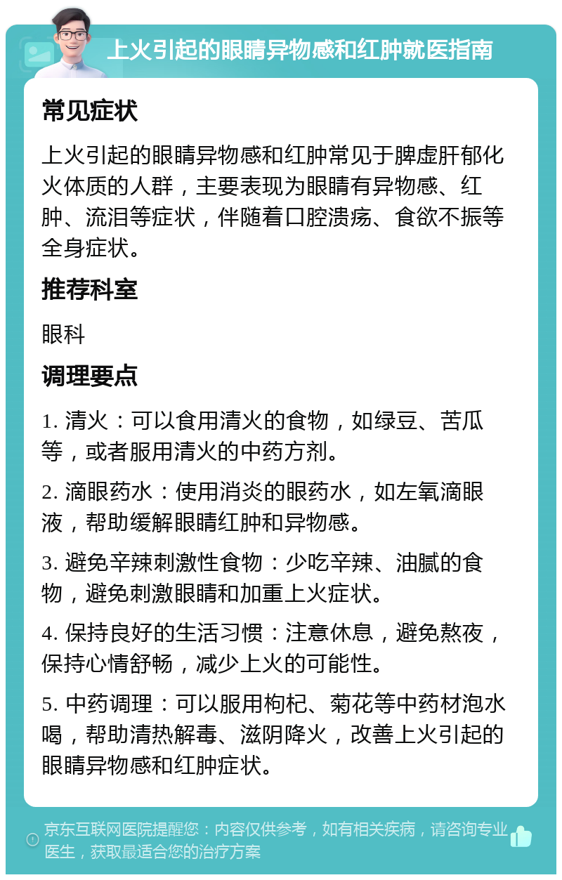 上火引起的眼睛异物感和红肿就医指南 常见症状 上火引起的眼睛异物感和红肿常见于脾虚肝郁化火体质的人群，主要表现为眼睛有异物感、红肿、流泪等症状，伴随着口腔溃疡、食欲不振等全身症状。 推荐科室 眼科 调理要点 1. 清火：可以食用清火的食物，如绿豆、苦瓜等，或者服用清火的中药方剂。 2. 滴眼药水：使用消炎的眼药水，如左氧滴眼液，帮助缓解眼睛红肿和异物感。 3. 避免辛辣刺激性食物：少吃辛辣、油腻的食物，避免刺激眼睛和加重上火症状。 4. 保持良好的生活习惯：注意休息，避免熬夜，保持心情舒畅，减少上火的可能性。 5. 中药调理：可以服用枸杞、菊花等中药材泡水喝，帮助清热解毒、滋阴降火，改善上火引起的眼睛异物感和红肿症状。