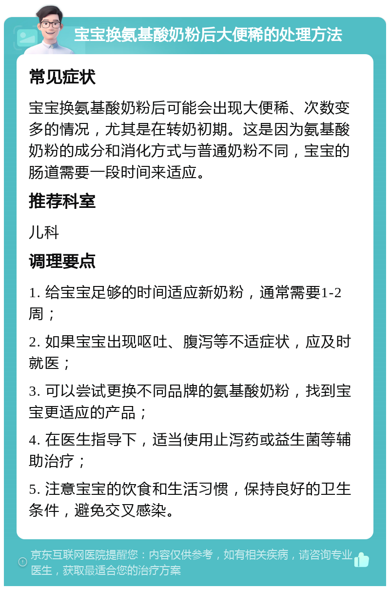 宝宝换氨基酸奶粉后大便稀的处理方法 常见症状 宝宝换氨基酸奶粉后可能会出现大便稀、次数变多的情况，尤其是在转奶初期。这是因为氨基酸奶粉的成分和消化方式与普通奶粉不同，宝宝的肠道需要一段时间来适应。 推荐科室 儿科 调理要点 1. 给宝宝足够的时间适应新奶粉，通常需要1-2周； 2. 如果宝宝出现呕吐、腹泻等不适症状，应及时就医； 3. 可以尝试更换不同品牌的氨基酸奶粉，找到宝宝更适应的产品； 4. 在医生指导下，适当使用止泻药或益生菌等辅助治疗； 5. 注意宝宝的饮食和生活习惯，保持良好的卫生条件，避免交叉感染。