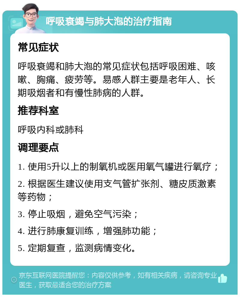 呼吸衰竭与肺大泡的治疗指南 常见症状 呼吸衰竭和肺大泡的常见症状包括呼吸困难、咳嗽、胸痛、疲劳等。易感人群主要是老年人、长期吸烟者和有慢性肺病的人群。 推荐科室 呼吸内科或肺科 调理要点 1. 使用5升以上的制氧机或医用氧气罐进行氧疗； 2. 根据医生建议使用支气管扩张剂、糖皮质激素等药物； 3. 停止吸烟，避免空气污染； 4. 进行肺康复训练，增强肺功能； 5. 定期复查，监测病情变化。