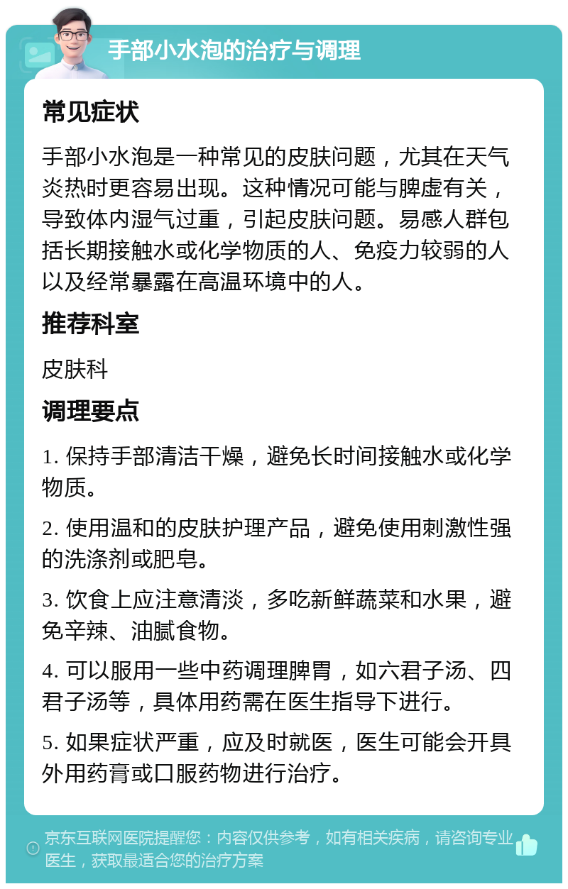 手部小水泡的治疗与调理 常见症状 手部小水泡是一种常见的皮肤问题，尤其在天气炎热时更容易出现。这种情况可能与脾虚有关，导致体内湿气过重，引起皮肤问题。易感人群包括长期接触水或化学物质的人、免疫力较弱的人以及经常暴露在高温环境中的人。 推荐科室 皮肤科 调理要点 1. 保持手部清洁干燥，避免长时间接触水或化学物质。 2. 使用温和的皮肤护理产品，避免使用刺激性强的洗涤剂或肥皂。 3. 饮食上应注意清淡，多吃新鲜蔬菜和水果，避免辛辣、油腻食物。 4. 可以服用一些中药调理脾胃，如六君子汤、四君子汤等，具体用药需在医生指导下进行。 5. 如果症状严重，应及时就医，医生可能会开具外用药膏或口服药物进行治疗。