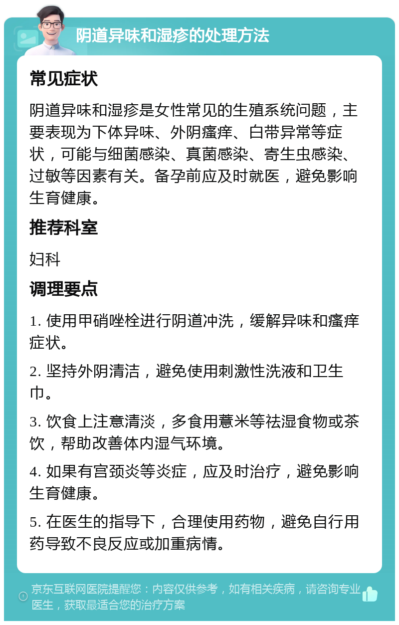 阴道异味和湿疹的处理方法 常见症状 阴道异味和湿疹是女性常见的生殖系统问题，主要表现为下体异味、外阴瘙痒、白带异常等症状，可能与细菌感染、真菌感染、寄生虫感染、过敏等因素有关。备孕前应及时就医，避免影响生育健康。 推荐科室 妇科 调理要点 1. 使用甲硝唑栓进行阴道冲洗，缓解异味和瘙痒症状。 2. 坚持外阴清洁，避免使用刺激性洗液和卫生巾。 3. 饮食上注意清淡，多食用薏米等祛湿食物或茶饮，帮助改善体内湿气环境。 4. 如果有宫颈炎等炎症，应及时治疗，避免影响生育健康。 5. 在医生的指导下，合理使用药物，避免自行用药导致不良反应或加重病情。