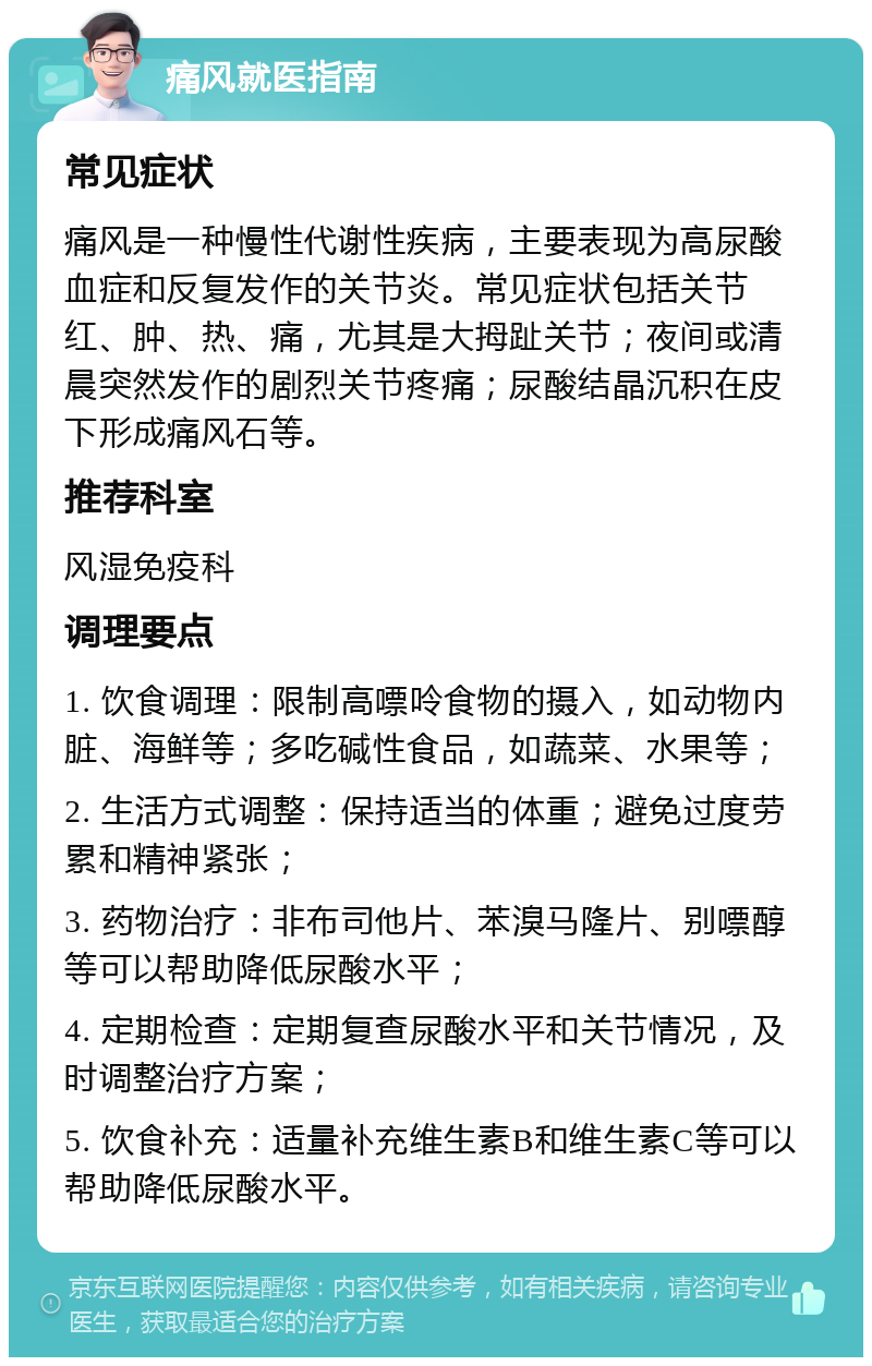 痛风就医指南 常见症状 痛风是一种慢性代谢性疾病，主要表现为高尿酸血症和反复发作的关节炎。常见症状包括关节红、肿、热、痛，尤其是大拇趾关节；夜间或清晨突然发作的剧烈关节疼痛；尿酸结晶沉积在皮下形成痛风石等。 推荐科室 风湿免疫科 调理要点 1. 饮食调理：限制高嘌呤食物的摄入，如动物内脏、海鲜等；多吃碱性食品，如蔬菜、水果等； 2. 生活方式调整：保持适当的体重；避免过度劳累和精神紧张； 3. 药物治疗：非布司他片、苯溴马隆片、别嘌醇等可以帮助降低尿酸水平； 4. 定期检查：定期复查尿酸水平和关节情况，及时调整治疗方案； 5. 饮食补充：适量补充维生素B和维生素C等可以帮助降低尿酸水平。