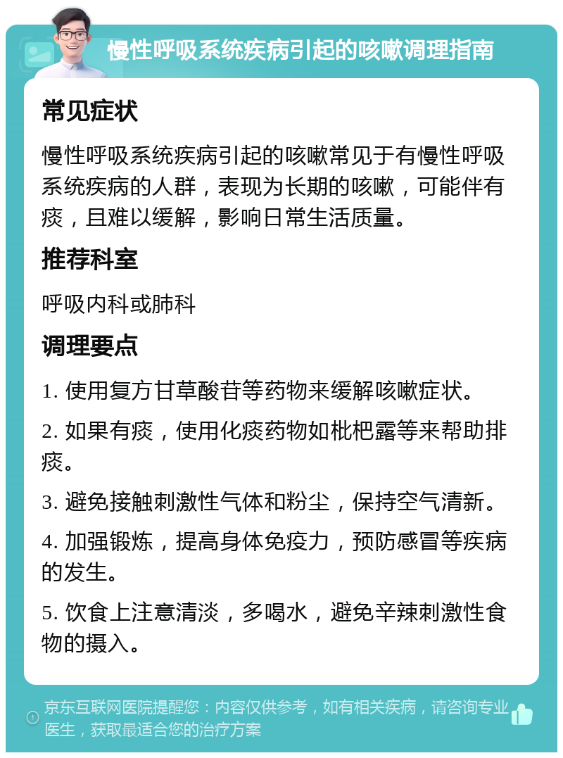 慢性呼吸系统疾病引起的咳嗽调理指南 常见症状 慢性呼吸系统疾病引起的咳嗽常见于有慢性呼吸系统疾病的人群，表现为长期的咳嗽，可能伴有痰，且难以缓解，影响日常生活质量。 推荐科室 呼吸内科或肺科 调理要点 1. 使用复方甘草酸苷等药物来缓解咳嗽症状。 2. 如果有痰，使用化痰药物如枇杷露等来帮助排痰。 3. 避免接触刺激性气体和粉尘，保持空气清新。 4. 加强锻炼，提高身体免疫力，预防感冒等疾病的发生。 5. 饮食上注意清淡，多喝水，避免辛辣刺激性食物的摄入。