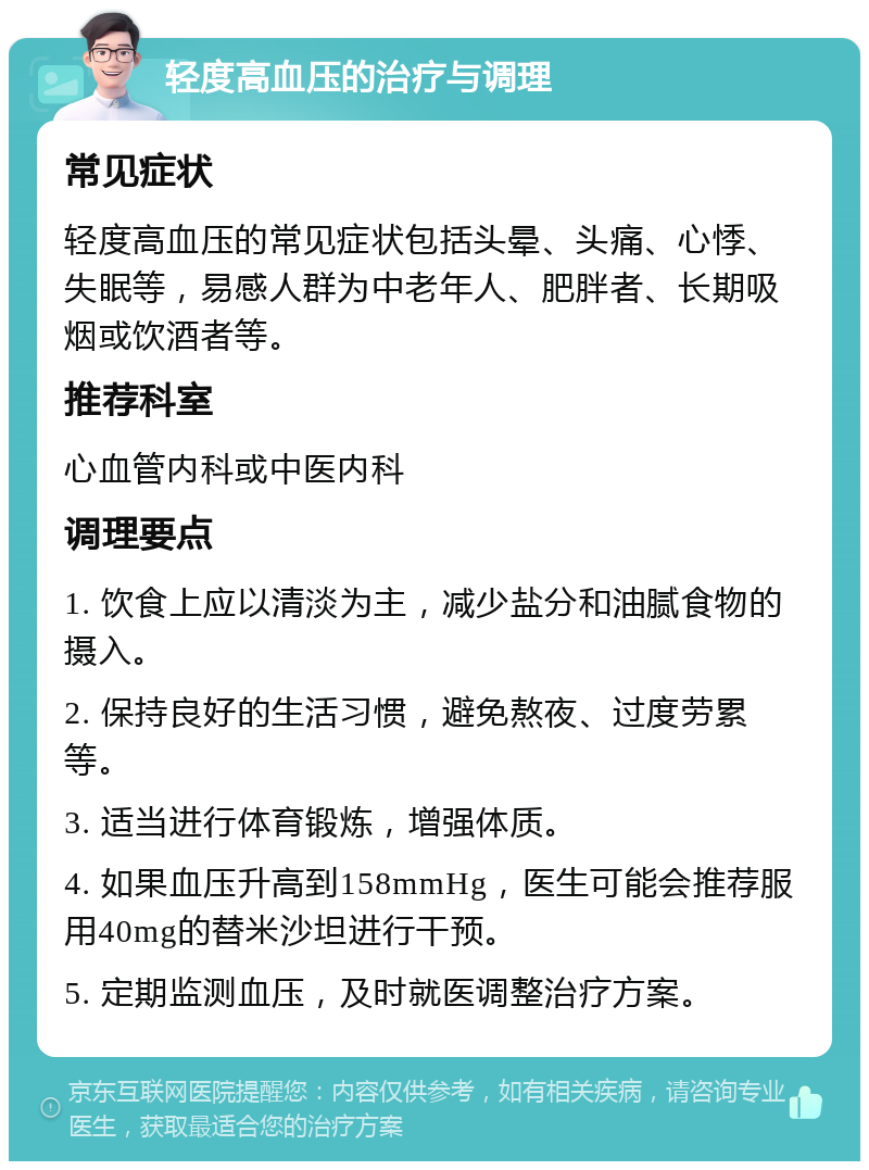 轻度高血压的治疗与调理 常见症状 轻度高血压的常见症状包括头晕、头痛、心悸、失眠等，易感人群为中老年人、肥胖者、长期吸烟或饮酒者等。 推荐科室 心血管内科或中医内科 调理要点 1. 饮食上应以清淡为主，减少盐分和油腻食物的摄入。 2. 保持良好的生活习惯，避免熬夜、过度劳累等。 3. 适当进行体育锻炼，增强体质。 4. 如果血压升高到158mmHg，医生可能会推荐服用40mg的替米沙坦进行干预。 5. 定期监测血压，及时就医调整治疗方案。